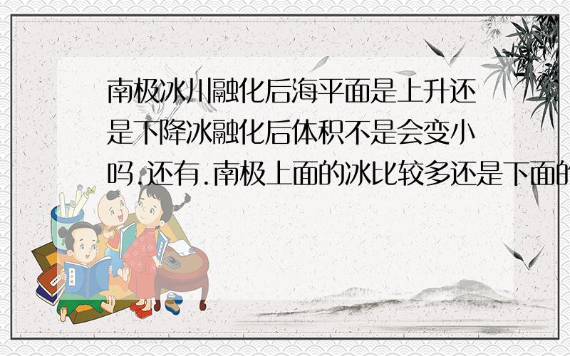 南极冰川融化后海平面是上升还是下降冰融化后体积不是会变小吗.还有.南极上面的冰比较多还是下面的冰比较多.回答2个问题.