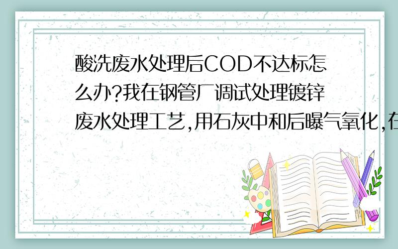 酸洗废水处理后COD不达标怎么办?我在钢管厂调试处理镀锌废水处理工艺,用石灰中和后曝气氧化,在经过板框压滤机后,水质清澈,看不到悬浮物,跟自来水看不出差别,但是化验后COD仍在200-300mg/L\