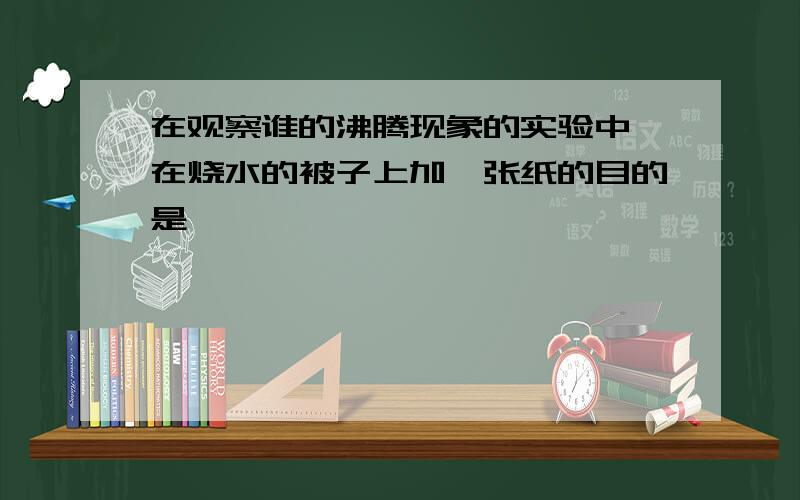 在观察谁的沸腾现象的实验中,在烧水的被子上加一张纸的目的是