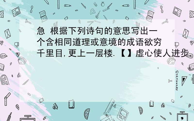 急 根据下列诗句的意思写出一个含相同道理或意境的成语欲穷千里目,更上一层楼.【】虚心使人进步,骄傲使人落后.【】读书破万卷,下笔如有神.【】春蚕到死丝方尽,蜡炬灰泪始干.【】