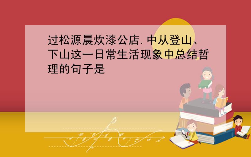 过松源晨炊漆公店.中从登山、下山这一日常生活现象中总结哲理的句子是