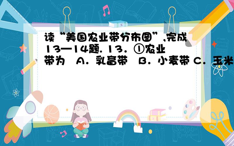 读“美国农业带分布图”,完成13—14题. 13．①农业带为   A．乳畜带   B．小麦带 C．玉米带   D．棉花带 14．与④农业带相比,②农业带   A．平原地形,地势更平坦   B．河流众多,水源更充沛 C．