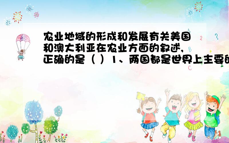 农业地域的形成和发展有关美国和澳大利亚在农业方面的叙述,正确的是（ ）1、两国都是世界上主要的商品谷物生产国2、澳大利亚农业生产的混合经营很突出,而美国实行专业化生产,没有混