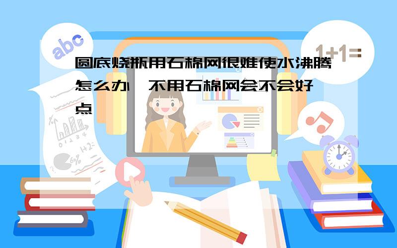 圆底烧瓶用石棉网很难使水沸腾怎么办,不用石棉网会不会好一点