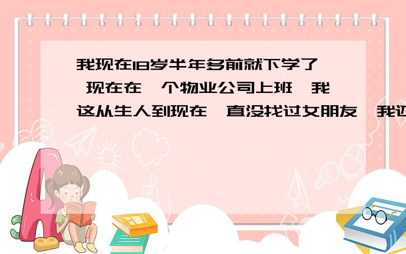 我现在18岁半年多前就下学了 现在在一个物业公司上班,我这从生人到现在一直没找过女朋友,我还是个处!是不是太亏了.现在社会上像我这样的人还能有多少,我先声明,我家不是没钱,但是也不