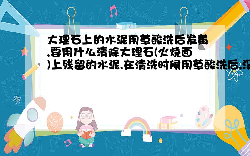 大理石上的水泥用草酸洗后发黄,要用什么清除大理石(火烧面)上残留的水泥,在清洗时候用草酸洗后,没能及时用清水清理,结果导致大理石上遗留下黄色的污迹,有点象锈斑,之后用清水清理也