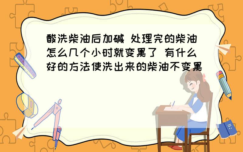 酸洗柴油后加碱 处理完的柴油怎么几个小时就变黑了 有什么好的方法使洗出来的柴油不变黑