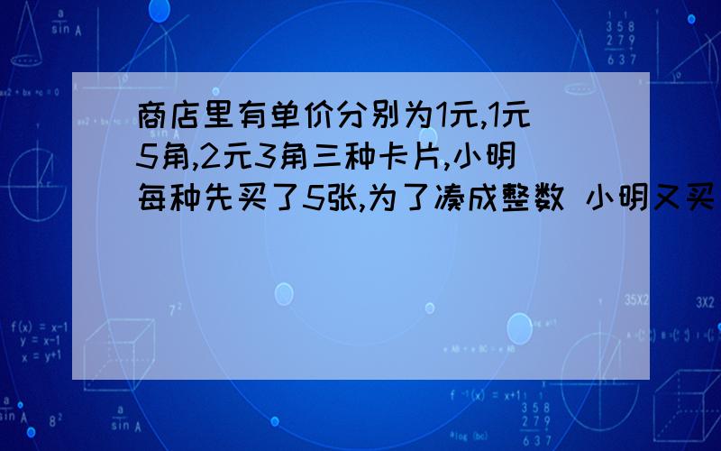 商店里有单价分别为1元,1元5角,2元3角三种卡片,小明每种先买了5张,为了凑成整数 小明又买了一张卡片.（1）用元做单位,各种卡片的价格应怎样表示?（2）小明一共支付了,多少钱?（3）若买了