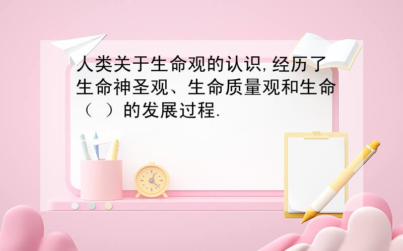 人类关于生命观的认识,经历了生命神圣观、生命质量观和生命（ ）的发展过程.