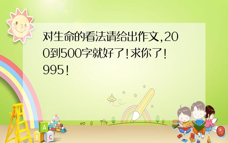 对生命的看法请给出作文,200到500字就好了!求你了!995!