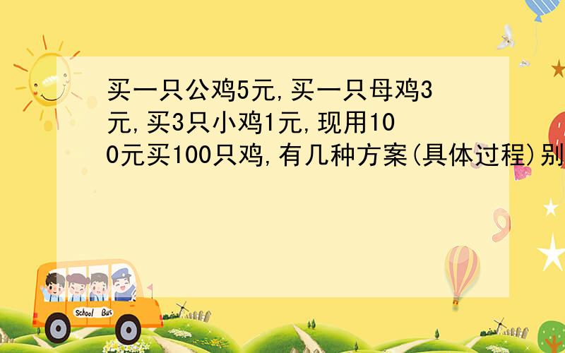 买一只公鸡5元,买一只母鸡3元,买3只小鸡1元,现用100元买100只鸡,有几种方案(具体过程)别问我为何公鸡要比母鸡贵