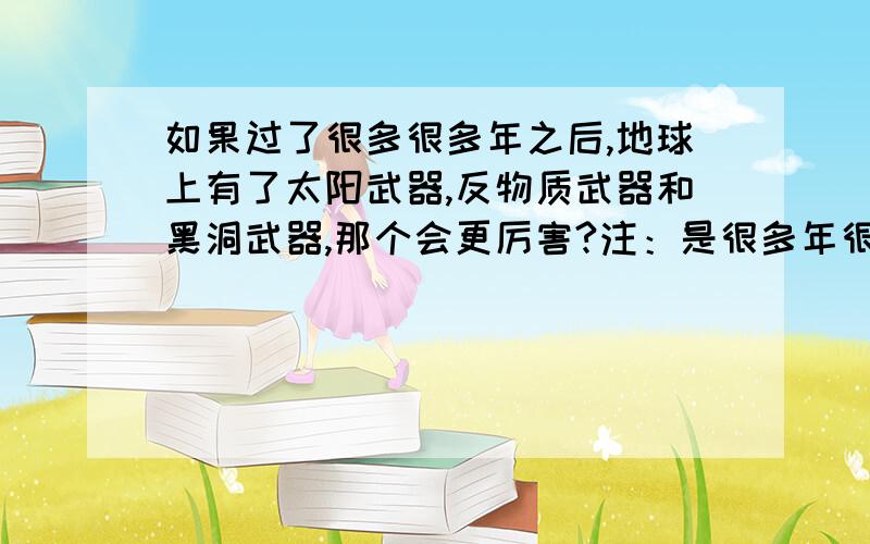 如果过了很多很多年之后,地球上有了太阳武器,反物质武器和黑洞武器,那个会更厉害?注：是很多年很多年之后,而且人类还没灭亡的时候- -.