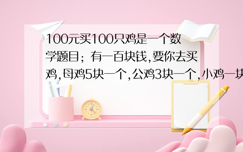 100元买100只鸡是一个数学题目；有一百块钱,要你去买鸡,母鸡5块一个,公鸡3块一个,小鸡一块3个.你要有这一百块去买100只鸡你怎么买?