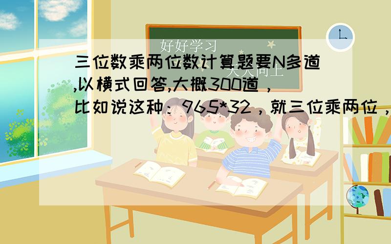 三位数乘两位数计算题要N多道,以横式回答,大概300道，比如说这种：965*32，就三位乘两位，不要小数，不能口算的那种，