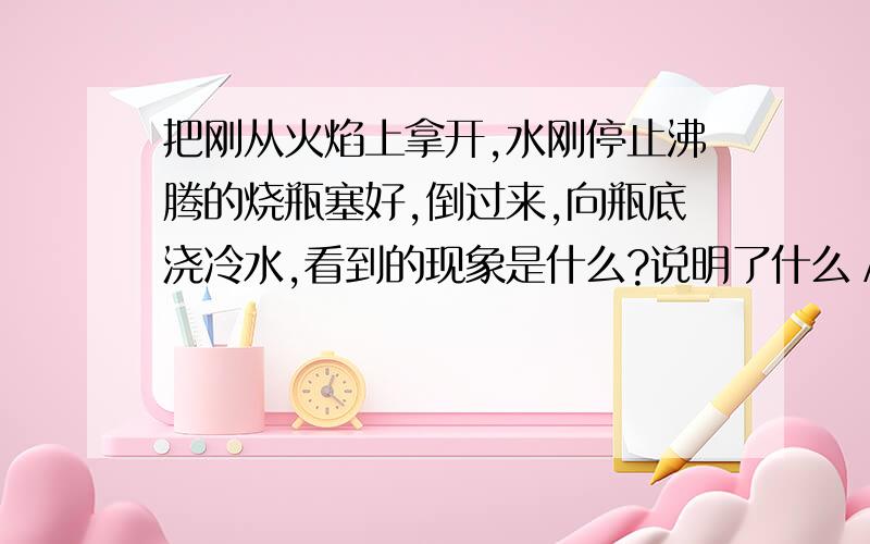 把刚从火焰上拿开,水刚停止沸腾的烧瓶塞好,倒过来,向瓶底浇冷水,看到的现象是什么?说明了什么／请回答具体一些,谢谢