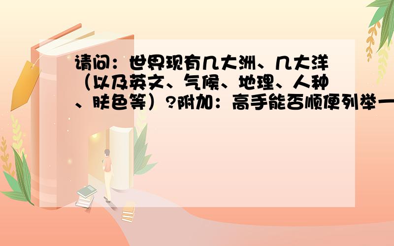 请问：世界现有几大洲、几大洋（以及英文、气候、地理、人种、肤色等）?附加：高手能否顺便列举一些代表性国家的特点（如上,另加民俗文化）.