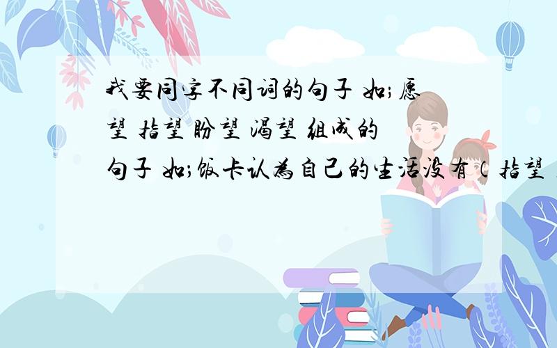 我要同字不同词的句子 如;愿望 指望 盼望 渴望 组成的句子 如；饭卡认为自己的生活没有（指望）了,他天天（盼望）这爷爷,（希望）爷爷来把他接回家,他（渴望）那封信能帮他实现（愿望