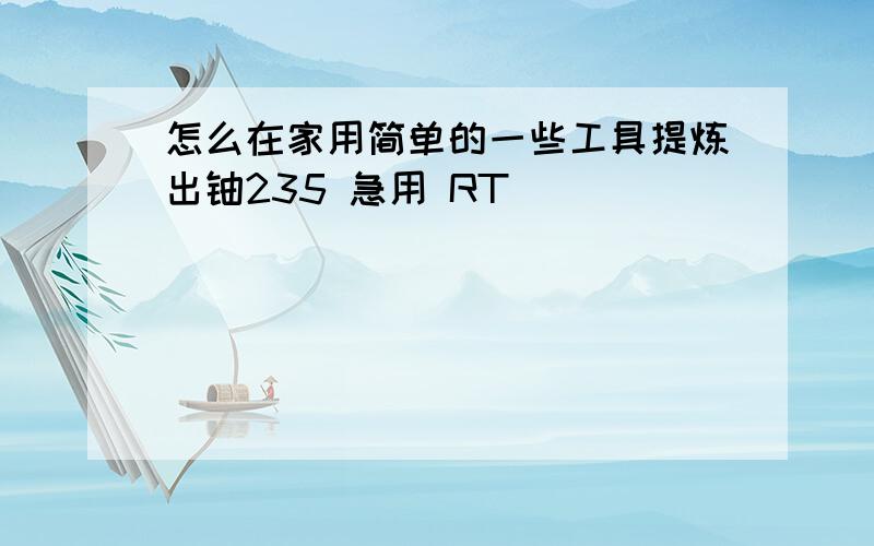 怎么在家用简单的一些工具提炼出铀235 急用 RT