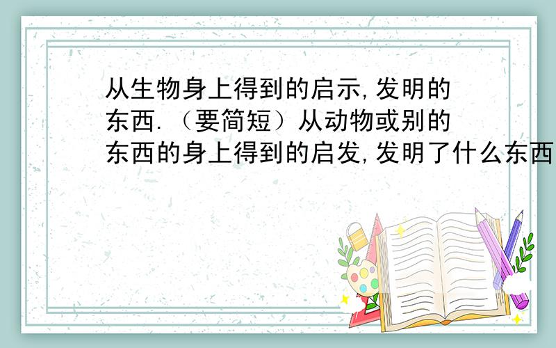 从生物身上得到的启示,发明的东西.（要简短）从动物或别的东西的身上得到的启发,发明了什么东西.