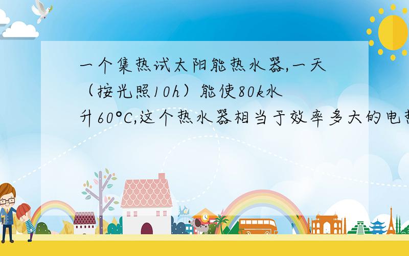 一个集热试太阳能热水器,一天（按光照10h）能使80k水升60°C,这个热水器相当于效率多大的电热水器?（c水＝4.2x10三次方J/kg℃）