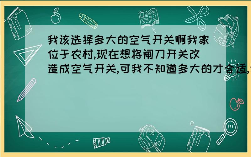 我该选择多大的空气开关啊我家位于农村,现在想将闸刀开关改造成空气开关,可我不知道多大的才合适,请朋友们帮忙看看.现有电器：电视1台、电脑1台、吊扇4个,滚筒洗衣机一台,其他的灯就