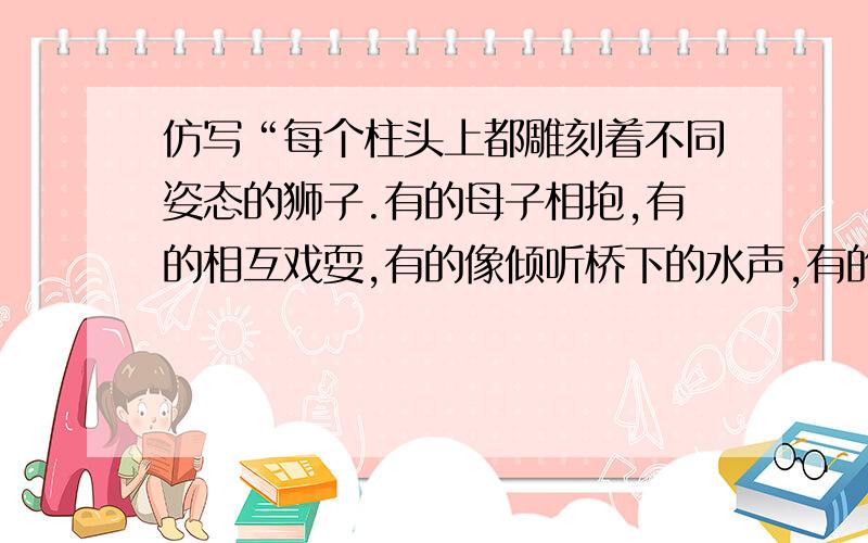 仿写“每个柱头上都雕刻着不同姿态的狮子.有的母子相抱,有的相互戏耍,有的像倾听桥下的水声,有的注视每个柱头上都雕刻着不同姿态的狮子.这些石刻狮子,有的母子相抱,有的交头接耳,有