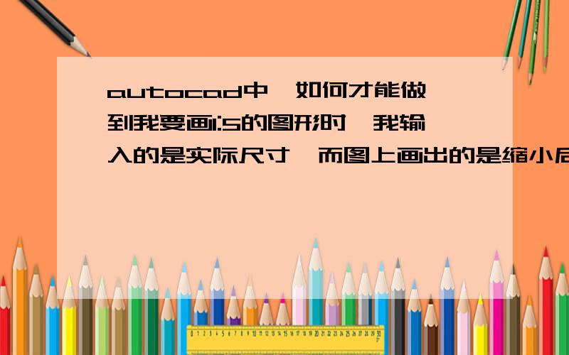 autocad中,如何才能做到我要画1:5的图形时,我输入的是实际尺寸,而图上画出的是缩小后的长度?如：画直线,我输入500mm,而在图上只画出100mm