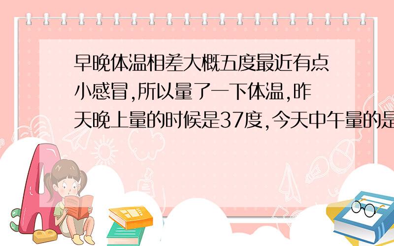 早晚体温相差大概五度最近有点小感冒,所以量了一下体温,昨天晚上量的时候是37度,今天中午量的是36°5,错了是0.5度