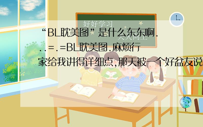 “BL耽美图”是什么东东啊...=.=BL耽美图.麻烦行家给我讲得详细点,那天被一个好盆友说的一愣一愣的.=.=