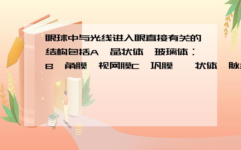 眼球中与光线进入眼直接有关的结构包括A、晶状体,玻璃体；B、角膜,视网膜C、巩膜,睫状体,脉络膜；D、虹膜,脉络膜顺便帮我解释下