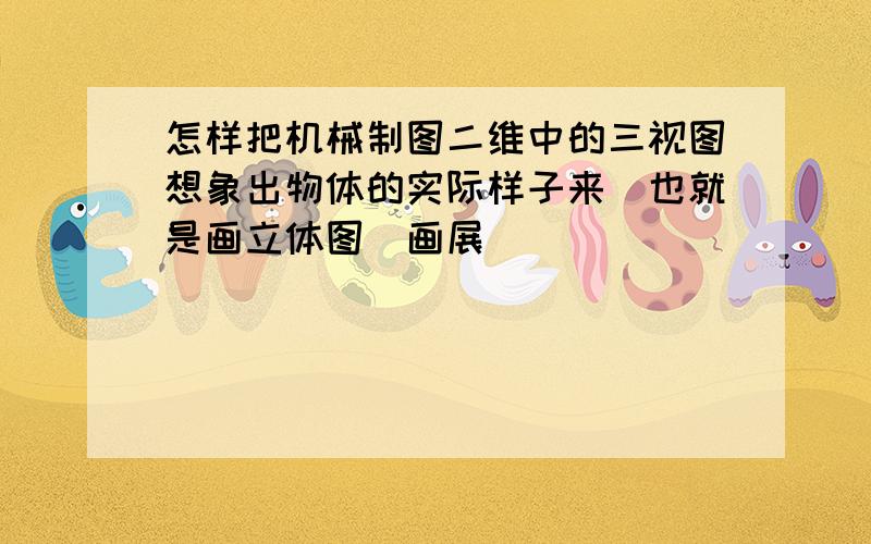 怎样把机械制图二维中的三视图想象出物体的实际样子来（也就是画立体图）画展