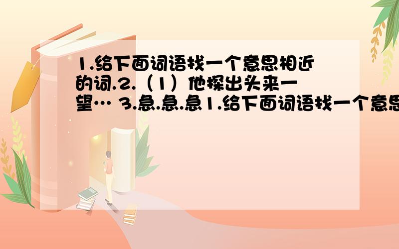 1.给下面词语找一个意思相近的词.2.（1）他探出头来一望… 3.急.急.急1.给下面词语找一个意思相近的词.2.（1）他探出头来一望…3.急.急.急.