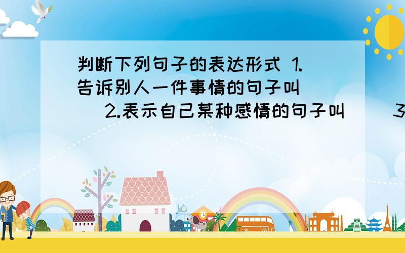 判断下列句子的表达形式 1.告诉别人一件事情的句子叫（ ） 2.表示自己某种感情的句子叫（ )3.向别人提要求的句子叫（ ）4.向别人提问题的句子叫 ( )