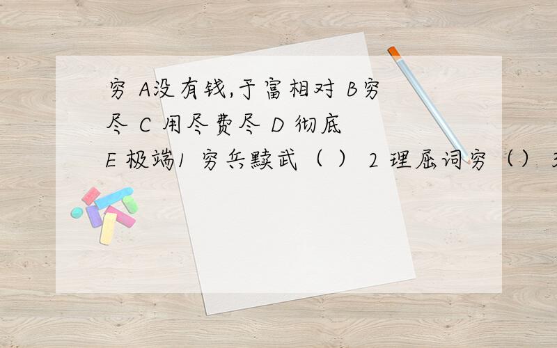 穷 A没有钱,于富相对 B穷尽 C 用尽费尽 D 彻底 E 极端1 穷兵黩武（ ） 2 理屈词穷（） 3 穷追猛打（) 4兀兀穷年 （） 5 一穷二白（ ） 6 日暮途穷（ ）解释穷的意思会A聚合,合在一起.B见面C有一