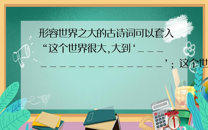 形容世界之大的古诗词可以套入“这个世界很大,大到‘________________’；这个世界又很小,小到‘一花一世界,一叶一菩提’”这句话中两个成语也可以