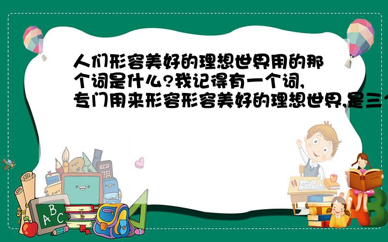 人们形容美好的理想世界用的那个词是什么?我记得有一个词,专门用来形容形容美好的理想世界,是三个字的,一般用法是：某某希望吧某某城市变成XXX世界.