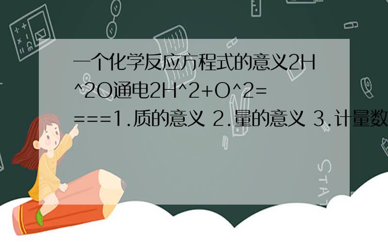 一个化学反应方程式的意义2H^2O通电2H^2+O^2====1.质的意义 2.量的意义 3.计量数之间的意义