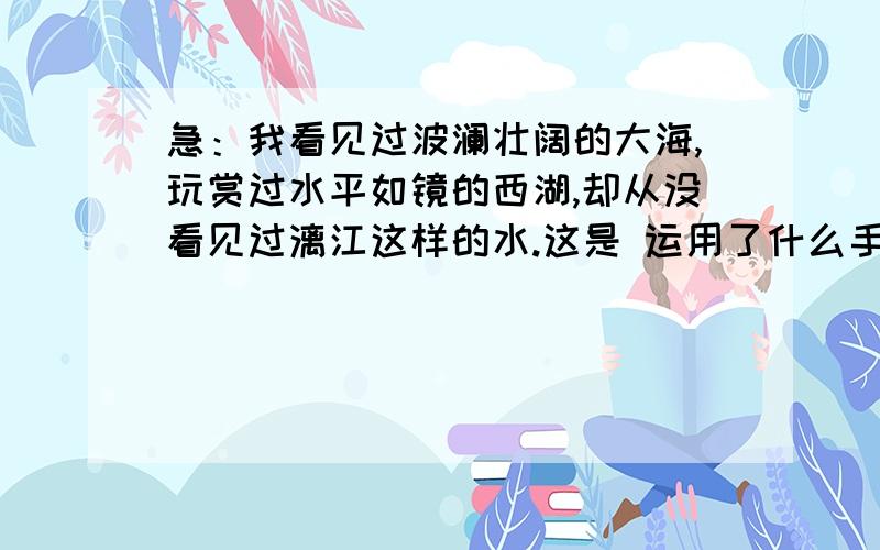 急：我看见过波澜壮阔的大海,玩赏过水平如镜的西湖,却从没看见过漓江这样的水.这是 运用了什么手法?是衬托,还是对比呢?帮忙给个准备的答案.解释一下更好!