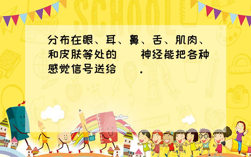 分布在眼、耳、鼻、舌、肌肉、和皮肤等处的（）神经能把各种感觉信号送给（）.