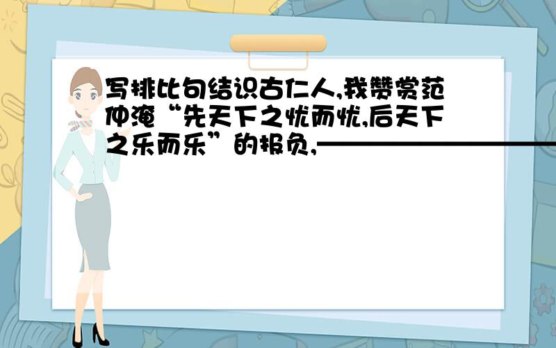 写排比句结识古仁人,我赞赏范仲淹“先天下之忧而忧,后天下之乐而乐”的报负,————————————————————————————————————.仿照“我赞赏范仲淹“先天