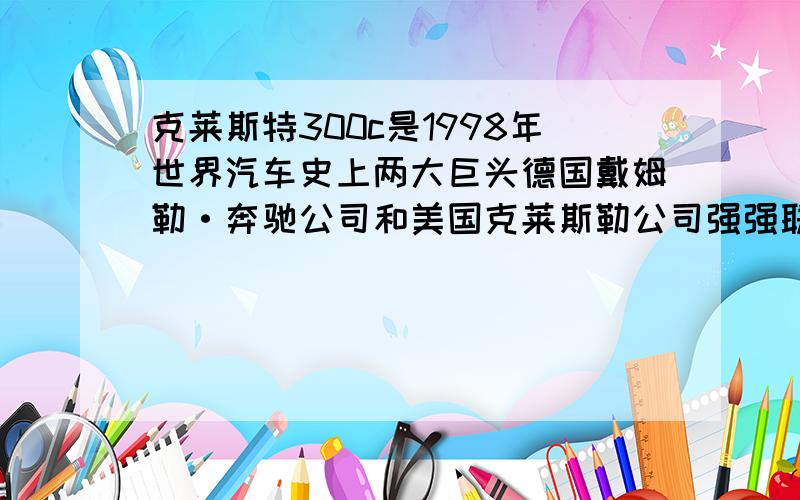 克莱斯特300c是1998年世界汽车史上两大巨头德国戴姆勒·奔驰公司和美国克莱斯勒公司强强联手后,融入了美德优势技术后开发并研究出来的产品.（把长句改成3个语义连贯的短句.）