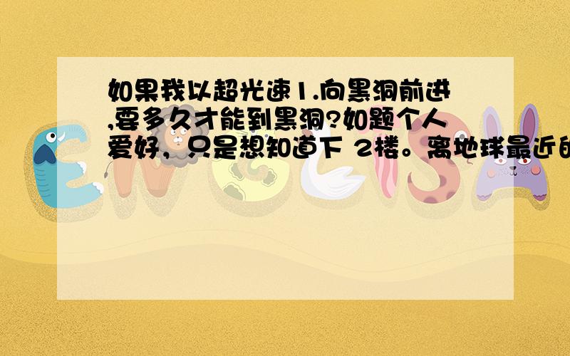 如果我以超光速1.向黑洞前进,要多久才能到黑洞?如题个人爱好，只是想知道下 2楼。离地球最近的 黑洞 位于人马星座，有1600光年的距离，而不是几万光年哦。我能以最近的地方 观看下黑洞