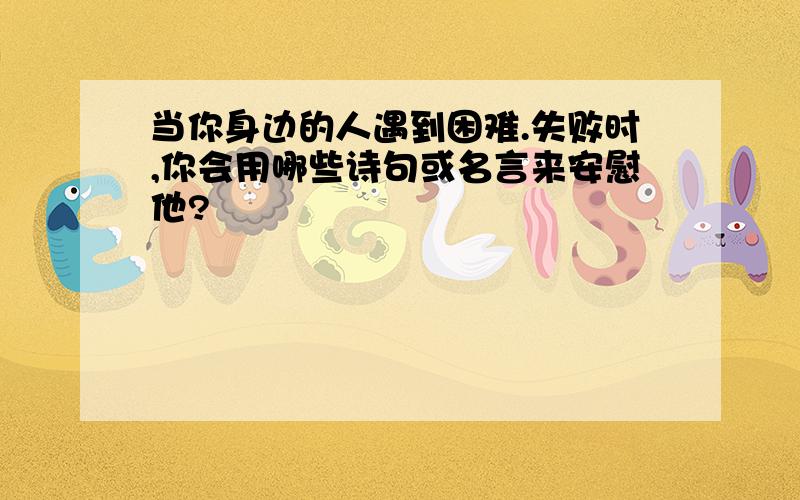 当你身边的人遇到困难.失败时,你会用哪些诗句或名言来安慰他?