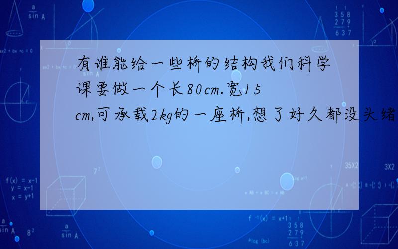 有谁能给一些桥的结构我们科学课要做一个长80cm.宽15cm,可承载2kg的一座桥,想了好久都没头绪,不知哪位人士可以教导一下,最好有图,材料要很寻常和普遍,大家都有的,