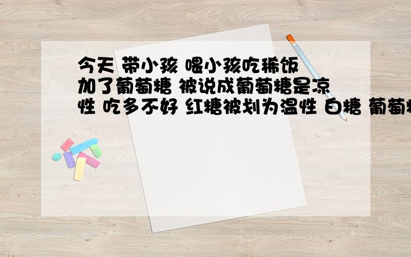 今天 带小孩 喂小孩吃稀饭 加了葡萄糖 被说成葡萄糖是凉性 吃多不好 红糖被划为温性 白糖 葡萄糖被划为凉难道是因为葡萄糖、白糖溶解吸热?红糖我大概觉得大概是甘蔗上火的原因吧 中医