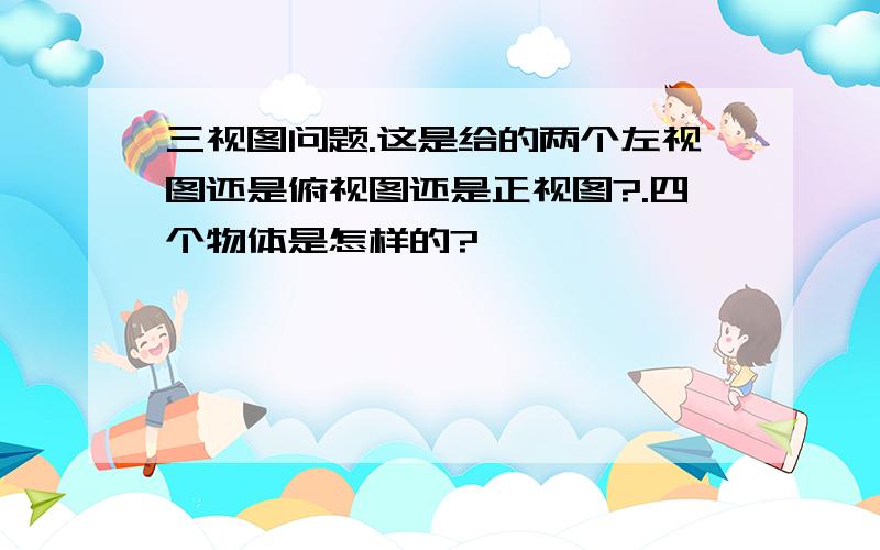 三视图问题.这是给的两个左视图还是俯视图还是正视图?.四个物体是怎样的?