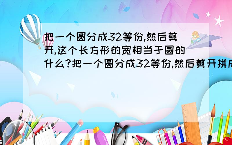 把一个圆分成32等份,然后剪开,这个长方形的宽相当于圆的什么?把一个圆分成32等份,然后剪开拼成一个近似的长方形.这个长方形的长相当于圆的半径,长方形的宽就是圆的什么?十万火急!