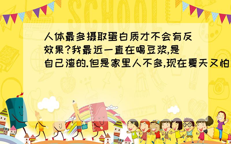 人体最多摄取蛋白质才不会有反效果?我最近一直在喝豆浆,是自己渣的.但是家里人不多,现在夏天又怕它馊.所以都把喝它完.所以我想知道一天人体最多能摄取多少克蛋白质.超过了会有什么不