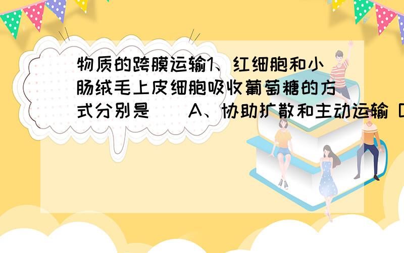 物质的跨膜运输1、红细胞和小肠绒毛上皮细胞吸收葡萄糖的方式分别是（）A、协助扩散和主动运输 B、主动运输和协助扩散C、自由扩散和主动运输 D、都是协助扩散2、浸入1mol/L硝酸钾溶液