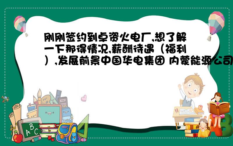 刚刚签约到卓资火电厂,想了解一下那得情况,薪酬待遇（福利）,发展前景中国华电集团 内蒙能源公司 卓资火电厂